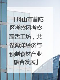 舟山市普陀区考察团考察联舌工坊，共谋海洋经济与预制食材产业融合发展