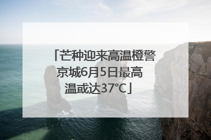 芒种迎来高温橙警 京城6月5日最高温或达37℃