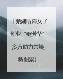 芜湖听障女子创业“绽芳华” 多方助力共绘新图景