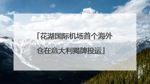 花湖国际机场首个海外仓在意大利揭牌投运