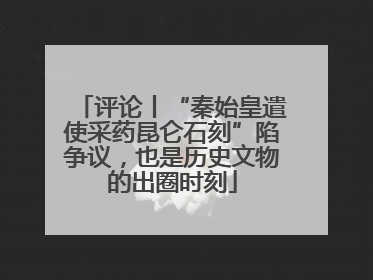 评论丨“秦始皇遣使采药昆仑石刻”陷争议，也是历史文物的出圈时刻