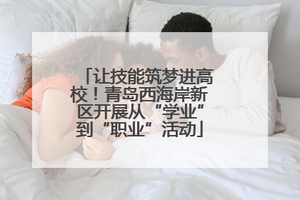 让技能筑梦进高校!青岛西海岸新区开展从“学业”到“职业”活动