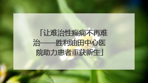 让难治性癫痫不再难治——胜利油田中心医院助力患者重获新生