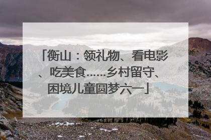 衡山：领礼物、看电影、吃美食……乡村留守、困境儿童圆梦六一