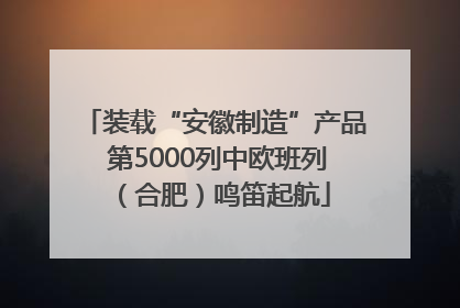 装载“安徽制造”产品 第5000列中欧班列（合肥）鸣笛起航