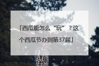 西瓜能怎么“玩”？这个西瓜节办到第37届