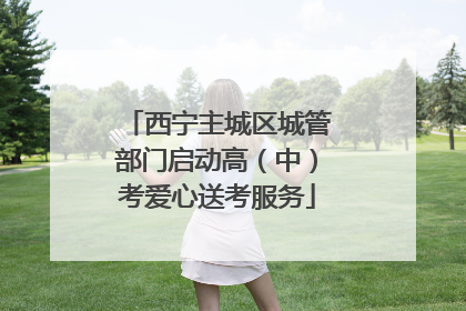 西宁主城区城管部门启动高（中）考爱心送考服务