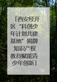西安经开区“科创少年计划共建基地”揭牌 知识产权教育赋能青少年创新