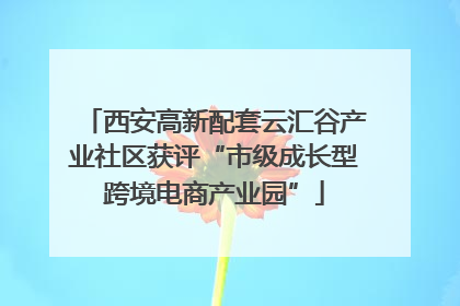 西安高新配套云汇谷产业社区获评“市级成长型跨境电商产业园”
