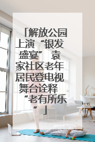 解放公园上演“银发盛宴” 袁家社区老年居民登电视舞台诠释 “老有所乐”