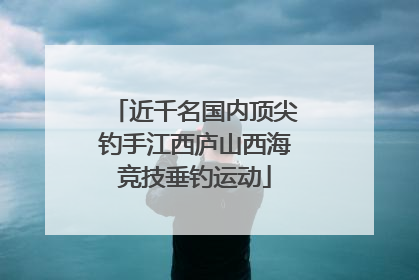 近千名国内顶尖钓手江西庐山西海竞技垂钓运动
