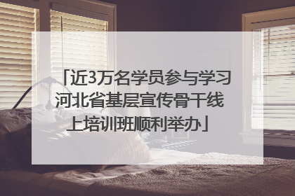 近3万名学员参与学习 河北省基层宣传骨干线上培训班顺利举办