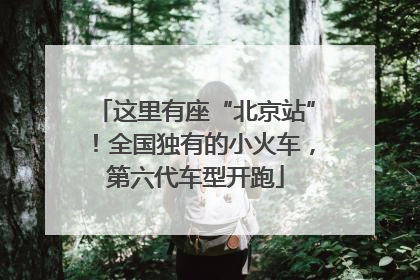 这里有座“北京站”！全国独有的小火车，第六代车型开跑