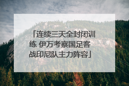 连续三天全封闭训练 伊万考察国足客战印尼队主力阵容