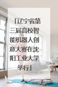 辽宁省第三届高校智能机器人创意大赛在沈阳工业大学举行