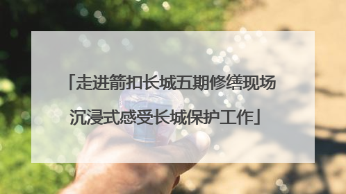 走进箭扣长城五期修缮现场 沉浸式感受长城保护工作