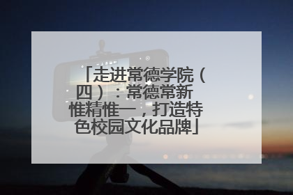 走进常德学院（四）：常德常新 惟精惟一，打造特色校园文化品牌