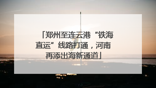 郑州至连云港“铁海直运”线路打通，河南再添出海新通道