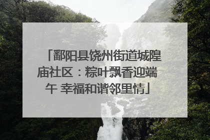 鄱阳县饶州街道城隍庙社区：粽叶飘香迎端午 幸福和谐邻里情