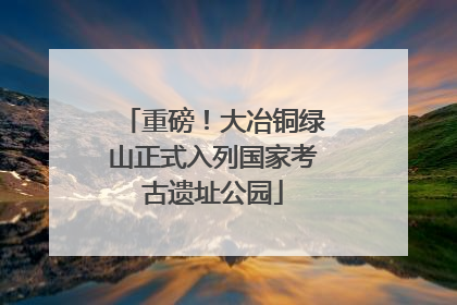 重磅！大冶铜绿山正式入列国家考古遗址公园