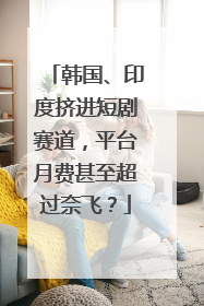 韩国、印度挤进短剧赛道，平台月费甚至超过奈飞？