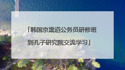 韩国京畿道公务员研修班到孔子研究院交流学习