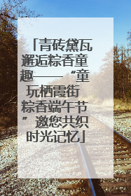青砖黛瓦邂逅粽香童趣——“童玩栖霞街 粽香端午节”邀您共织时光记忆