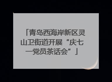 青岛西海岸新区灵山卫街道开展“庆七一党员茶话会”