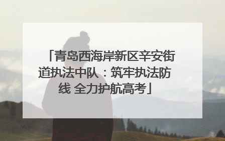 青岛西海岸新区辛安街道执法中队：筑牢执法防线 全力护航高考