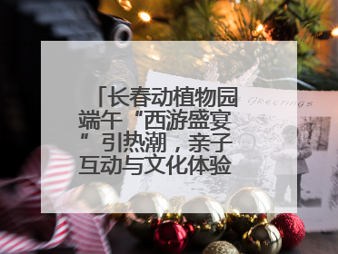 长春动植物园端午“西游盛宴”引热潮，亲子互动与文化体验点燃节日氛围