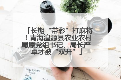 长期“带彩”打麻将！青海湟源县农业农村局原党组书记、局长严卓才被“双开”