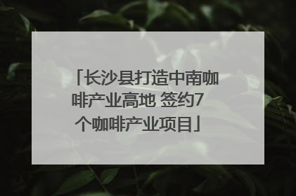 长沙县打造中南咖啡产业高地 签约7个咖啡产业项目