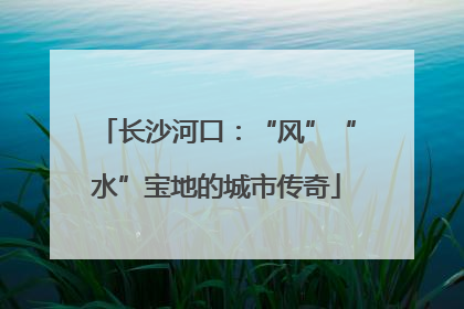 长沙河口：“风”“水”宝地的城市传奇