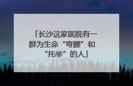 长沙这家医院有一群为生命“弯腰”和“托举”的人