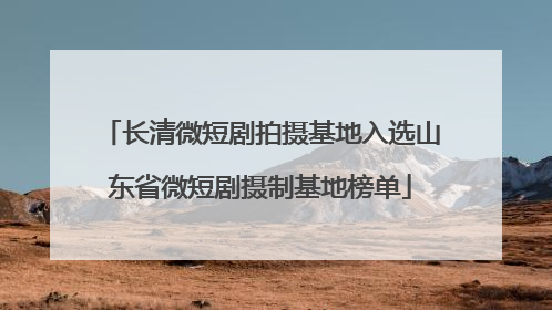 长清微短剧拍摄基地入选山东省微短剧摄制基地榜单