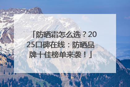 防晒霜怎么选？2025口碑在线：防晒品牌十佳榜单来袭！