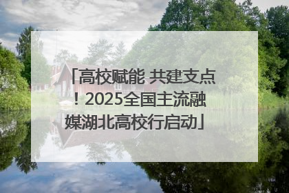 高校赋能 共建支点！2025全国主流融媒湖北高校行启动