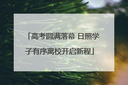 高考圆满落幕 日照学子有序离校开启新程