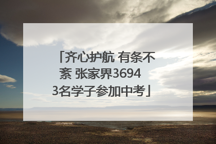 齐心护航 有条不紊 张家界36943名学子参加中考