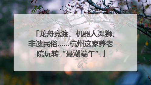 龙舟竞渡、机器人舞狮、非遗民俗……杭州这家养老院玩转“最潮端午”