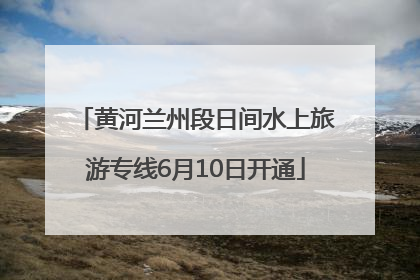 黄河兰州段日间水上旅游专线6月10日开通