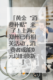 黄金“消费补贴”来了！上海、郑州已有相关活动，消费者或能0元以旧换新