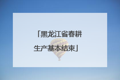黑龙江省春耕生产基本结束