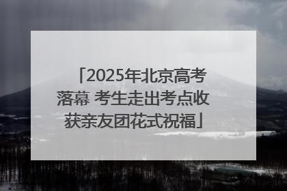 2025年北京高考落幕 考生走出考点收获亲友团花式祝福