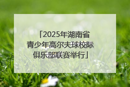 2025年湖南省青少年高尔夫球校际俱乐部联赛举行