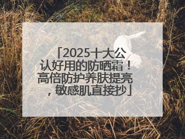 2025十大公认好用的防晒霜！高倍防护养肤提亮，敏感肌直接抄