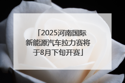 2025河南国际新能源汽车拉力赛将于8月下旬开赛