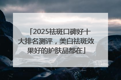 2025祛斑口碑好十大排名测评，美白祛斑效果好的护肤品都在