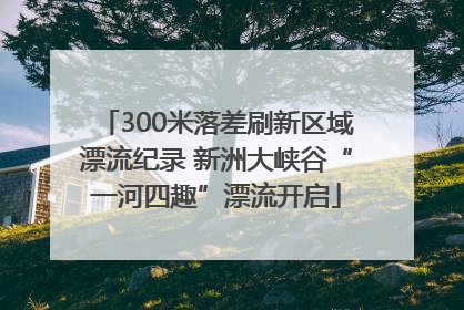 300米落差刷新区域漂流纪录 新洲大峡谷“一河四趣”漂流开启