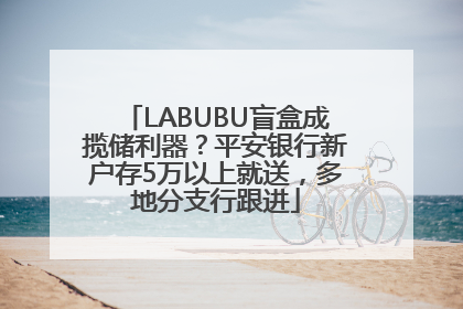 LABUBU盲盒成揽储利器？平安银行新户存5万以上就送，多地分支行跟进
